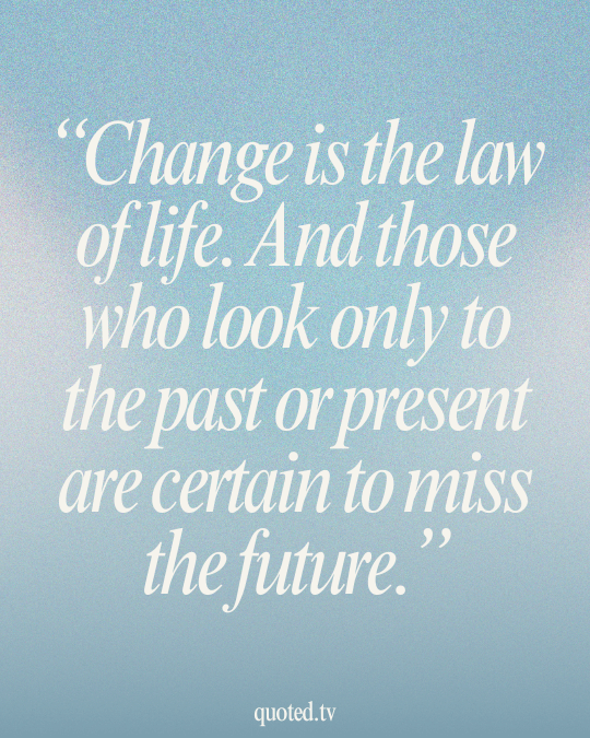 Change is the law of life. And those who look only to the past or present are certain to miss the future