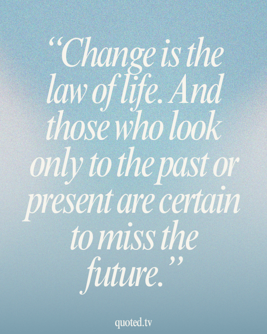 Change is the law of life. And those who look only to the past or present are certain to miss the future