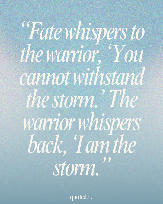 Fate whispers to the warrior, ‘You cannot withstand the storm.’ The warrior whispers back, ‘I am the storm