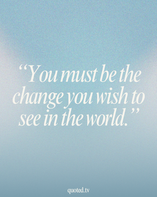 You must be the change you wish to see in the world