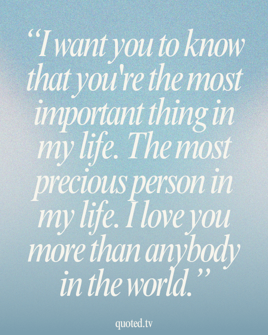 I want you to know that you're the most important thing in my life. The most precious person in my life. I love you more than anybody in the world