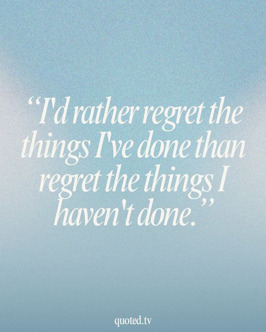 I'd rather regret the things I've done than regret the things I haven't done