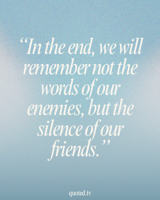 In the end, we will remember not the words of our enemies, but the silence of our friends